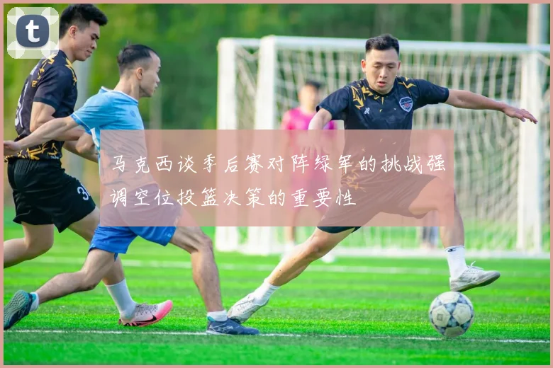 马克西谈季后赛对阵绿军的挑战强调空位投篮决策的重要性