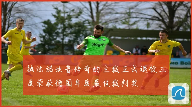 执法诺坎普传奇的主裁正式退役三度荣获德国年度最佳裁判奖