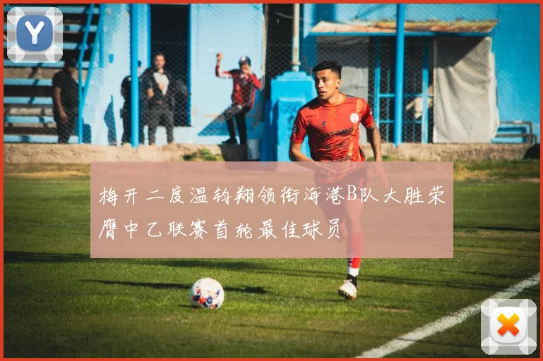 梅开二度温钧翔领衔海港B队大胜荣膺中乙联赛首轮最佳球员
