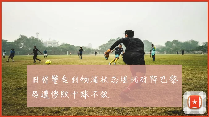 旧将警告利物浦状态堪忧对阵巴黎恐遭惨败十球不敌