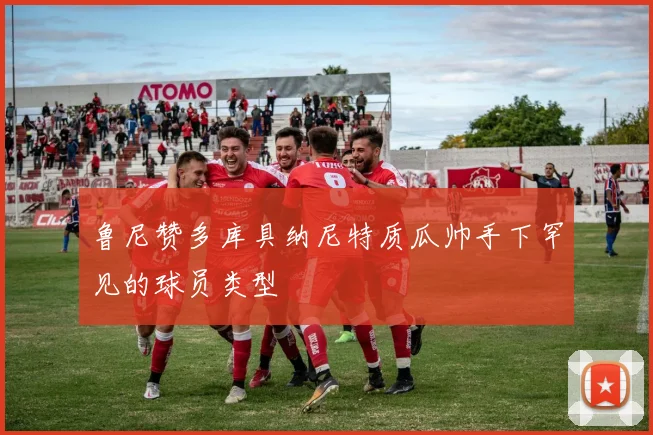 鲁尼赞多库具纳尼特质瓜帅手下罕见的球员类型
