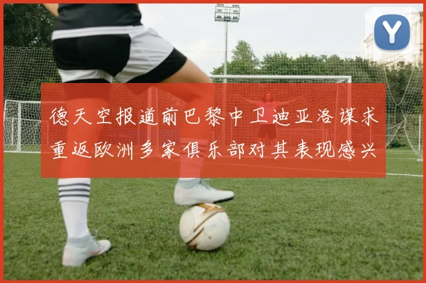 德天空报道前巴黎中卫迪亚洛谋求重返欧洲多家俱乐部对其表现感兴趣
