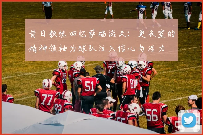昔日教练回忆萨福诺夫：更衣室的精神领袖为球队注入信心与活力