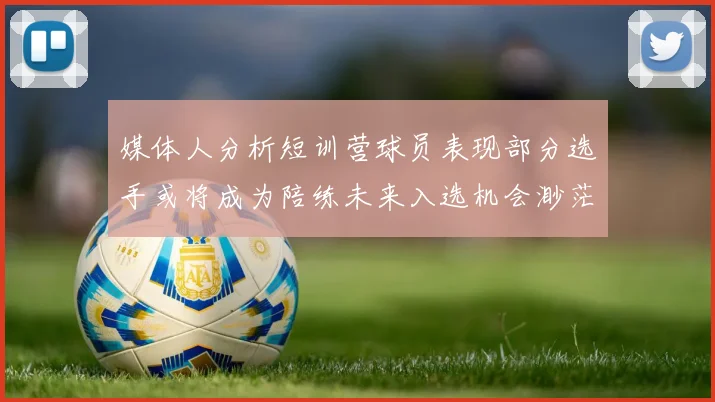 媒体人分析短训营球员表现部分选手或将成为陪练未来入选机会渺茫