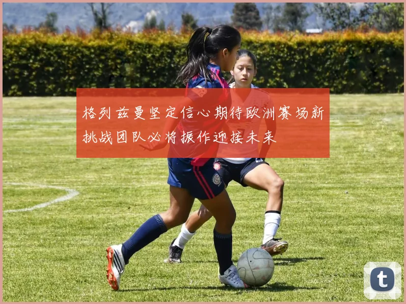 格列兹曼坚定信心期待欧洲赛场新挑战团队必将振作迎接未来