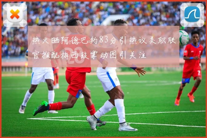 热火晒阿德巴约83分引热议美职联官推配梅西鼓掌动图引关注