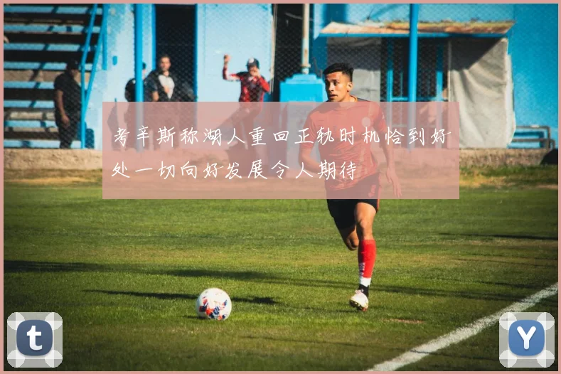 考辛斯称湖人重回正轨时机恰到好处一切向好发展令人期待