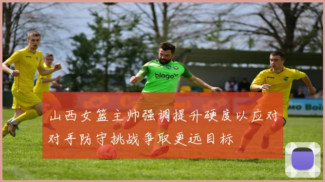 山西女篮主帅强调提升硬度以应对对手防守挑战争取更远目标