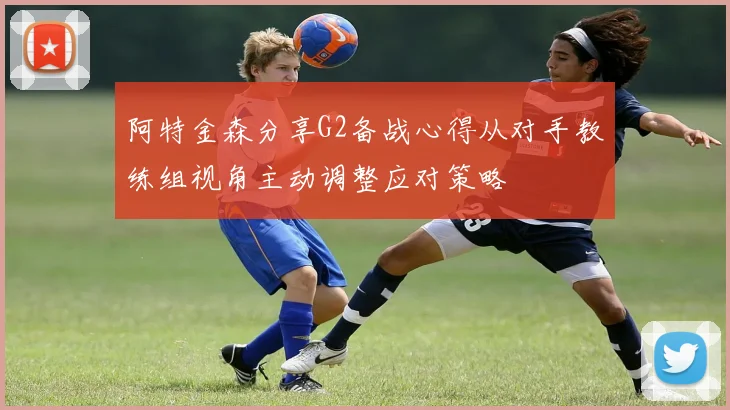 阿特金森分享G2备战心得从对手教练组视角主动调整应对策略