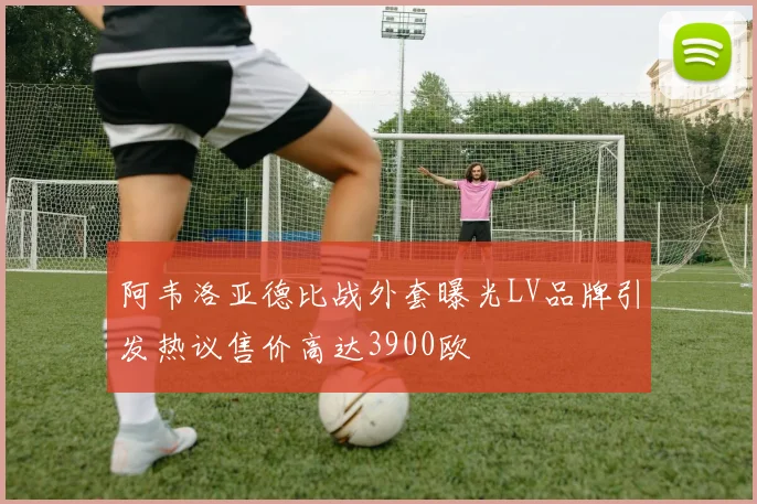 阿韦洛亚德比战外套曝光LV品牌引发热议售价高达3900欧