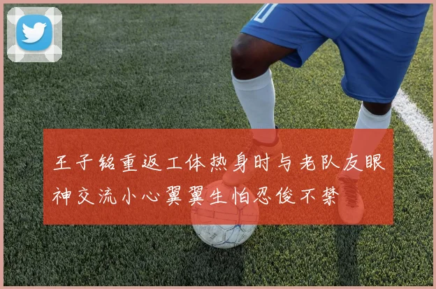 王子铭重返工体热身时与老队友眼神交流小心翼翼生怕忍俊不禁