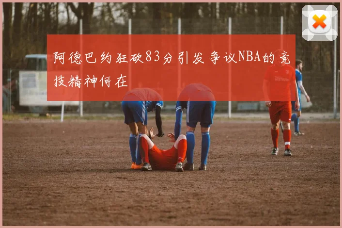 阿德巴约狂砍83分引发争议NBA的竞技精神何在