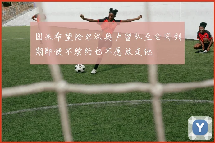 国米希望恰尔汉奥卢留队至合同到期即便不续约也不愿放走他