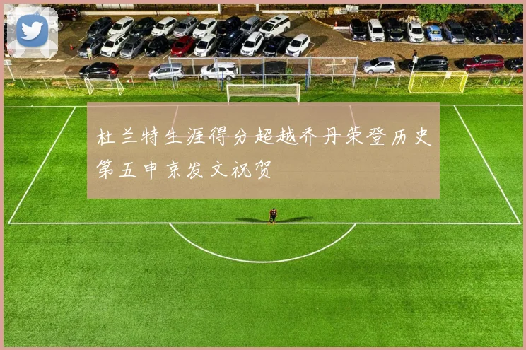 杜兰特生涯得分超越乔丹荣登历史第五申京发文祝贺
