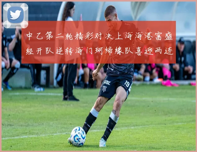 中乙第二轮精彩对决上海海港富盛经开队逆转海门珂缔缘队喜迎两连胜