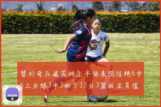 替补奇兵道苏姆上半场表现惊艳6中6三分球3中3砍下15分3篮板正负值高达18