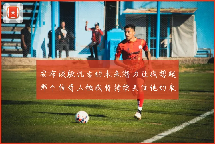 安布谈殷扎吉的未来潜力让我想起那个传奇人物我将持续关注他的表现