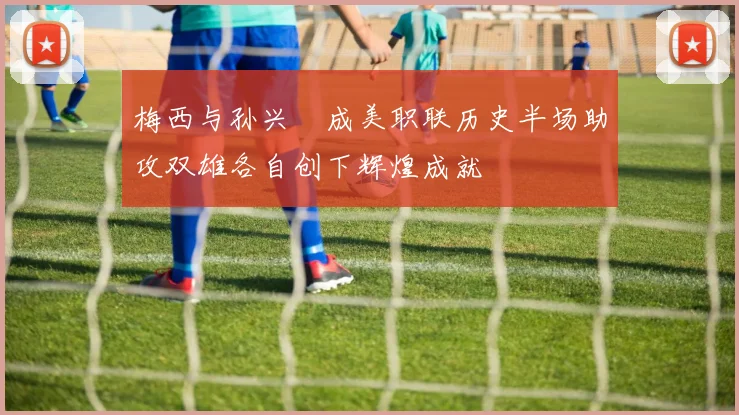 梅西与孙兴慜成美职联历史半场助攻双雄各自创下辉煌成就