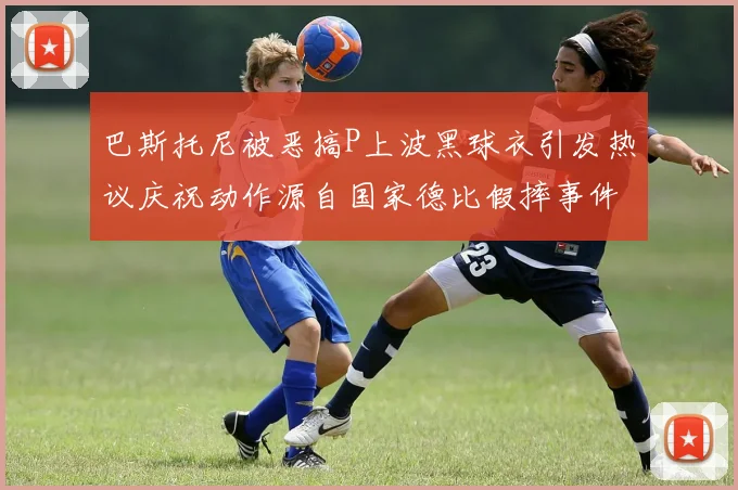 巴斯托尼被恶搞P上波黑球衣引发热议庆祝动作源自国家德比假摔事件