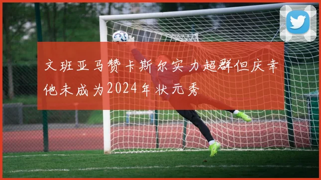 文班亚马赞卡斯尔实力超群但庆幸他未成为2024年状元秀