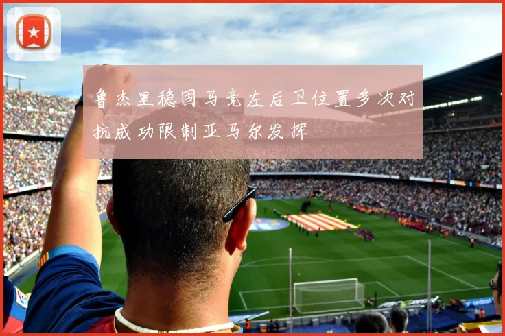 鲁杰里稳固马竞左后卫位置多次对抗成功限制亚马尔发挥